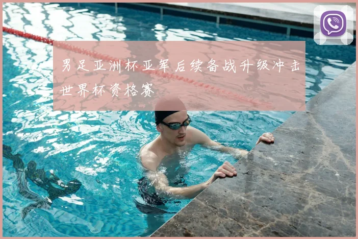 男足亚洲杯亚军后续备战升级冲击世界杯资格赛