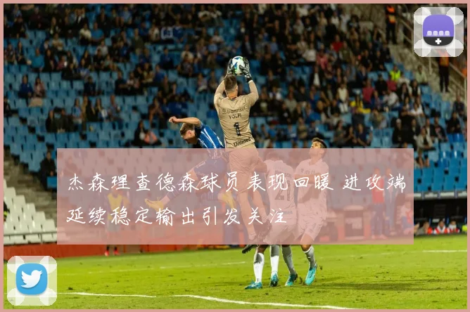 杰森理查德森球员表现回暖 进攻端延续稳定输出引发关注