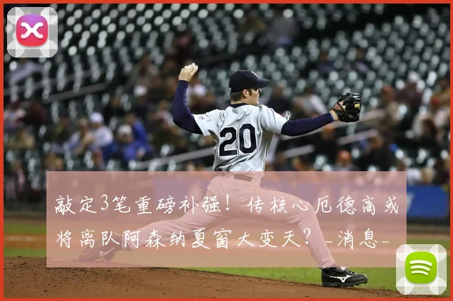 敲定3笔重磅补强!传核心厄德高或将离队阿森纳夏窗大变天?_消息_中场_计划